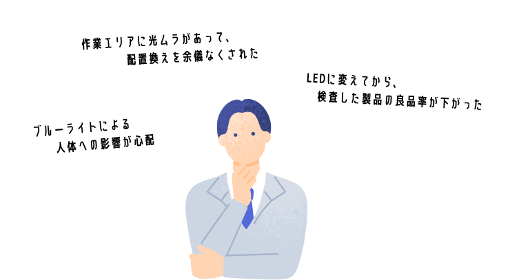 作業エリアに光ムラがあって、配置換えを余儀なくされた。LEDに変えてから、検査した製品の良品率が下がった。ブルーライトによる人体への影響が心配。